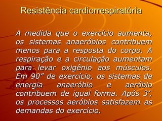 Resistência cardiorrespiratória A medida que o exercício aumenta, os sistemas anaeróbios contribuem menos para a resposta do corpo. A respiração e a circulação aumentam para levar oxigênio aos músculos. Em 90” de exercício, os sistemas de energia anaeróbio e aeróbio contribuem de igual forma. Após 3’, os processos aeróbios satisfazem as demandas do exercício.  