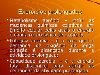 Exercícios prolongados Metabolismo aeróbio – inclui as mudanças químicas coletivas em âmbito celular pelas quais a energia é criada na presença de oxigênio; Potencia aeróbia – é a taxa qual a demanda de oxigênio de longa duração é alcançada durante a atividade prolongada; Capacidade aeróbia – é a energia total disponível para atingir as demandas da atividade prolongada.  