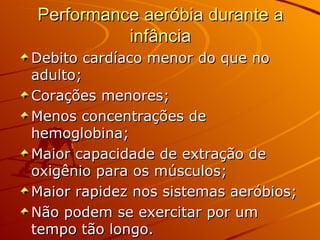 Performance aeróbia durante a infância Debito cardíaco menor do que no adulto; Corações menores; Menos concentrações de hemoglobina; Maior capacidade de extração de oxigênio para os músculos; Maior rapidez nos sistemas aeróbios; Não podem se exercitar por um tempo tão longo. 