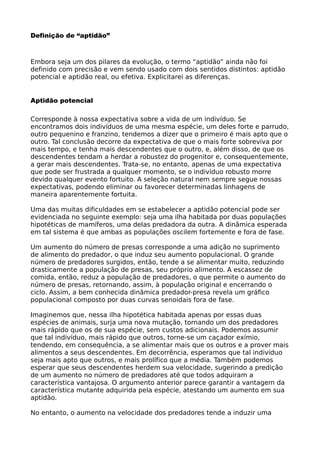 Definição de “aptidão”
Embora seja um dos pilares da evolução, o termo “aptidão” ainda não foi
definido com precisão e vem sendo usado com dois sentidos distintos: aptidão
potencial e aptidão real, ou efetiva. Explicitarei as diferenças.
Aptidão potencial
Corresponde à nossa expectativa sobre a vida de um indivíduo. Se
encontramos dois indivíduos de uma mesma espécie, um deles forte e parrudo,
outro pequenino e franzino, tendemos a dizer que o primeiro é mais apto que o
outro. Tal conclusão decorre da expectativa de que o mais forte sobreviva por
mais tempo, e tenha mais descendentes que o outro, e, além disso, de que os
descendentes tendam a herdar a robustez do progenitor e, consequentemente,
a gerar mais descendentes. Trata-se, no entanto, apenas de uma expectativa
que pode ser frustrada a qualquer momento, se o indivíduo robusto morre
devido qualquer evento fortuito. A seleção natural nem sempre segue nossas
expectativas, podendo eliminar ou favorecer determinadas linhagens de
maneira aparentemente fortuita.
Uma das muitas dificuldades em se estabelecer a aptidão potencial pode ser
evidenciada no seguinte exemplo: seja uma ilha habitada por duas populações
hipotéticas de mamíferos, uma delas predadora da outra. A dinâmica esperada
em tal sistema é que ambas as populações oscilem fortemente e fora de fase.
Um aumento do número de presas corresponde a uma adição no suprimento
de alimento do predador, o que induz seu aumento populacional. O grande
número de predadores surgidos, então, tende a se alimentar muito, reduzindo
drasticamente a população de presas, seu próprio alimento. A escassez de
comida, então, reduz a população de predadores, o que permite o aumento do
número de presas, retornando, assim, à população original e encerrando o
ciclo. Assim, a bem conhecida dinâmica predador-presa revela um gráfico
populacional composto por duas curvas senoidais fora de fase.
Imaginemos que, nessa ilha hipotética habitada apenas por essas duas
espécies de animais, surja uma nova mutação, tornando um dos predadores
mais rápido que os de sua espécie, sem custos adicionais. Podemos assumir
que tal indivíduo, mais rápido que outros, torne-se um caçador exímio,
tendendo, em consequência, a se alimentar mais que os outros e a prover mais
alimentos a seus descendentes. Em decorrência, esperamos que tal indivíduo
seja mais apto que outros, e mais prolífico que a média. Também podemos
esperar que seus descendentes herdem sua velocidade, sugerindo a predição
de um aumento no número de predadores até que todos adquiram a
característica vantajosa. O argumento anterior parece garantir a vantagem da
característica mutante adquirida pela espécie, atestando um aumento em sua
aptidão.
No entanto, o aumento na velocidade dos predadores tende a induzir uma
 