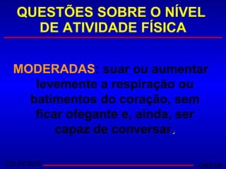 QUESTÕES SOBRE O NÍVEL  DE ATIVIDADE FÍSICA MODERADAS : suar ou aumentar levemente a respiração ou batimentos do coração, sem ficar ofegante e, ainda, ser capaz de conversar . CELAFISCS OMS-98 
