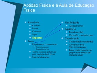 Aptidão Física e a Aula de Educação Física Resistência Corridas Piques Contestes Jogos Esportes Força Próprio corpo / companheiro Empurrar, puxar, desequilibrar, etc Barras (segurar na barra do gol), medicine-ball, (Pets) Material alternativo Flexibilidade Alongamentos Equilíbrio  Parado (avião)  Correndo e ao apito pare Coordenação Chute (direito/esquerdo) Arremesso bola (direito/esquerdo) Pular corda (alunos em grupos tem montar um maneira nova) 