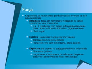Força Capacidade da musculatura produzir tensão e vencer ou não uma resistência Dinâmica : força em movimento vencendo ou sendo vencida por uma resistência 6 a 12 repetições com cargas submáximas (garrafas pets), outros métodos alternativos (apoio no solo) Chute a gol. Estática  (isométrica): sem gerar movimento contrações de 2 a 12 segundos Flexão de coxa sem movimento, apoio parado. Explosiva : ato explosivo conjugando força e velocidade Pliometria (saltos) lançamentos e arremessos do atletismo, desportos coletivos (lançar bola de futsal mais longe). 