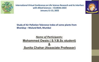 Study of Air Pollution Tolerance Index of some plants from
Bhandup – Mulund Belt, Mumbai
Name of Participants:
Mohammed Owais ( S.Y.B.Sc student)
&
Sunita Chahar (Associate Professor)
International Virtual Conference on Life Science Research and its Interface
with Allied Sciences – ICLSRIAS-2022
January 11-13, 2022
 