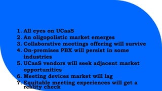 1. All eyes on UCaaS
2. An oligopolistic market emerges
3. Collaborative meetings offering will survive
4. On-premises PBX will persist in some
industries
5. UCaaS vendors will seek adjacent market
opportunities
6. Meeting devices market will lag
7. Equitable meeting experiences will get a
reality check
 