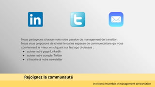 Rejoignez la communauté
et vivons ensemble le management de transition
Nous partageons chaque mois notre passion du management de transition.
Nous vous proposons de choisir le ou les espaces de communications qui vous
conviennent le mieux en cliquant sur les logo ci-dessus :
● suivre notre page LinkedIn
● suivre notre compte Twitter
● s’inscrire à notre newsletter
 