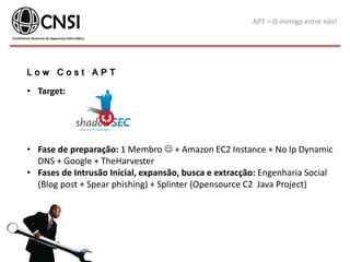 APT – O inimigo entre nós!
L o w C o s t A P T
• Target:
• Fase de preparação: 1 Membro  + Amazon EC2 Instance + No Ip Dynamic
DNS + Google + TheHarvester
• Fases de Intrusão Inicial, expansão, busca e extracção: Engenharia Social
(Blog post + Spear phishing) + Splinter (Opensource C2 Java Project)
 