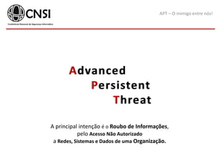 APT – O inimigo entre nós!
Advanced
Persistent
Threat
A principal intenção é o Roubo de Informações,
pelo Acesso Não Autorizado
a Redes, Sistemas e Dados de uma Organização.
 