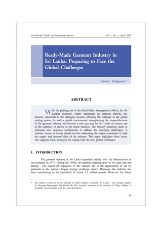 Asia-Pacific Trade and Investment Review                                     Vol. 1, No. 1, April 2005




              Ready-Made Garment Industry in
              Sri Lanka: Preparing to Face the
              Global Challenges

                                                                        Saman Kelegama*




                                         ABSTRACT


              W     ith the phasing out of the Multi-Fibre Arrangement (MFA), the Sri
                    Lankan economy, highly dependent on garment exports, has
    become vulnerable to the changing scenario affecting this industry in the global
    trading system. In such a global environment, strengthening the competitiveness
    of the garment industry has become a sine qua non for Sri Lanka to remain one
    of the suppliers of choice in her major markets. The industry therefore needs to
    articulate new response mechanisms to address the emerging challenges. A
    realistic course of action should involve addressing the major constraints in both
    the supply and demand sides of the industry. This paper highlights these issues
    and suggests some strategies for coping with the new global challenges.



1. INTRODUCTION

        The garment industry in Sri Lanka expanded rapidly after the liberalization of
the economy in 1977. During the 1990s, the garment industry grew at 18.5 per cent per
annum. The export-led expansion of the industry led to the replacement of tea by
garments as the nation’s largest foreign exchange earner. Moreover, the industry has
been contributing to the livelihood of nearly 1.2 million people. However, the boom


*   The author is Director of the Institute of Policy Studies, Colombo, Sri Lanka. The research support
    by Priyanga Dunusinghe and Deshal De Mel, research assistants at the Institute of Policy Studies, is
    gratefully acknowledged with the usual disclaimer.


                                                                                                     51
 