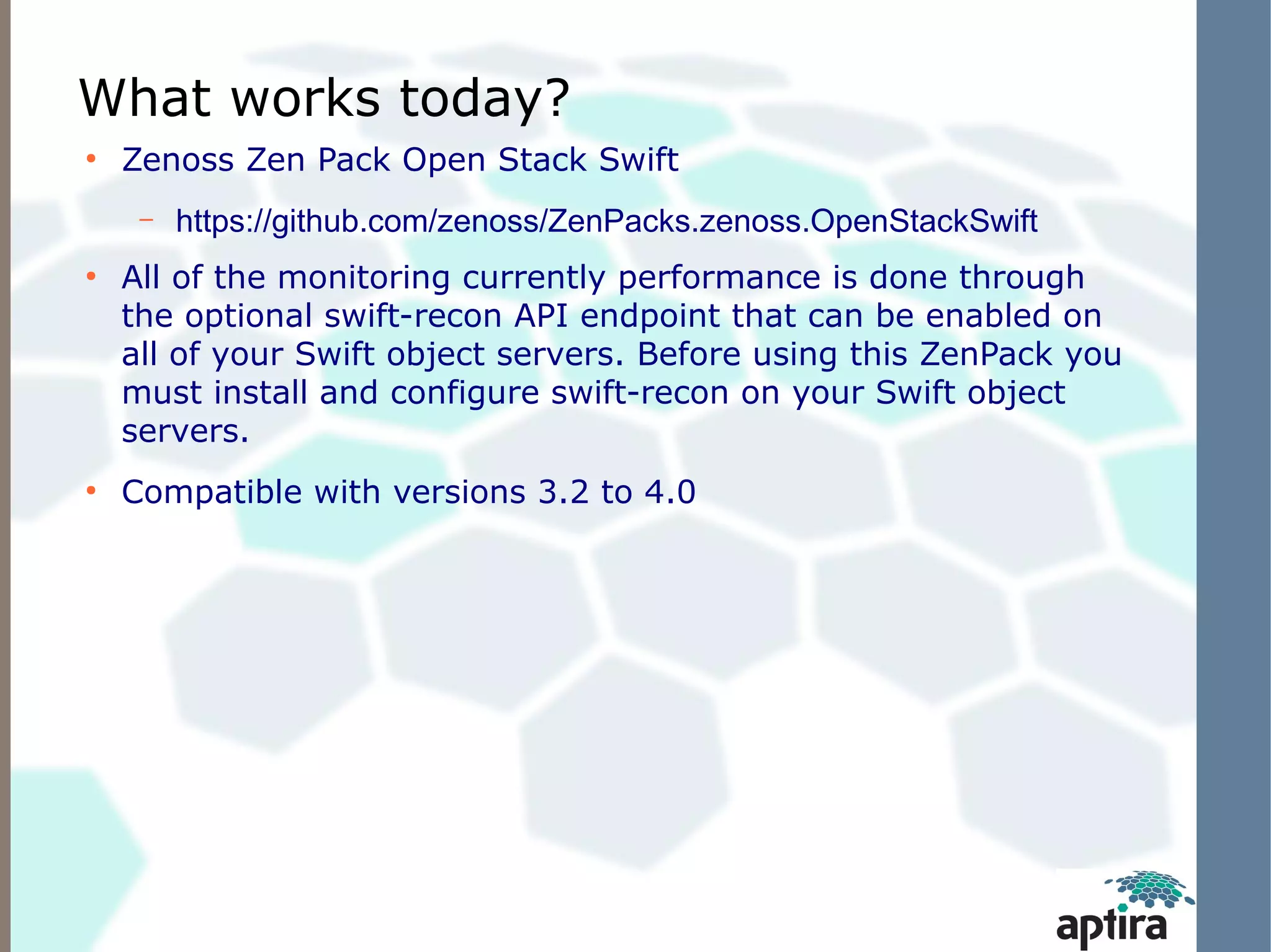 What works today?
●
    Zenoss Zen Pack Open Stack Swift
     –   https://github.com/zenoss/ZenPacks.zenoss.OpenStackSwift
●
    All of the monitoring currently performance is done through
    the optional swift-recon API endpoint that can be enabled on
    all of your Swift object servers. Before using this ZenPack you
    must install and configure swift-recon on your Swift object
    servers.
●
    Compatible with versions 3.2 to 4.0
 