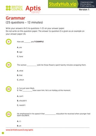 8
0
01
02
03
Aptis Practice Test
Version 1
Grammar
(25 questions – 12 minutes)
Write your answers (A-C) to questions 1-25 on your answer paper.
Do not write on this question paper. The answer to question 0 is given as an example on
your answer paper (A).
How old ______ you? EXAMPLE
A. are
B. age
C. have
The woman _________ sold me those flowers spent twenty minutes wrapping them.
A. what
B. that
C. which
A: I’ve just seen Mark.
B: You _________ have seen him. He’s on holiday at the moment.
A. can’t
B. shouldn’t
C. needn’t
He emphasised in his speech that __________ education he received when younger had
been excellent.
A. (-)
B. an
www.britishcouncil.org/aptis
 