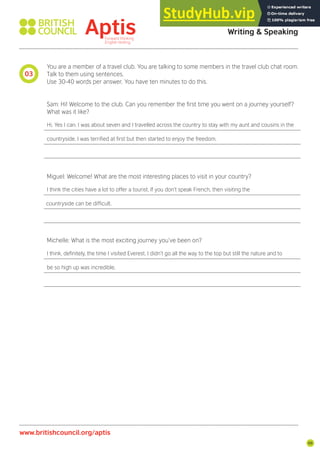 99
You are a member of a travel club. You are talking to some members in the travel club chat room.
Talk to them using sentences.
Use 30-40 words per answer. You have ten minutes to do this.
Sam: Hi! Welcome to the club. Can you remember the irst time you went on a journey yourself?
What was it like?
Hi. Yes I can. I was about seven and I travelled across the country to stay with my aunt and cousins in the
countryside. I was terriied at irst but then started to enjoy the freedom.
Miguel: Welcome! What are the most interesting places to visit in your country?
I think the cities have a lot to offer a tourist. If you don’t speak French, then visiting the
countryside can be dificult.
Michelle: What is the most exciting journey you’ve been on?
I think, deinitely, the time I visited Everest. I didn’t go all the way to the top but still the nature and to
be so high up was incredible.
03
Aptis Practice Test Answer Key
Writing & Speaking
www.britishcouncil.org/aptis
 