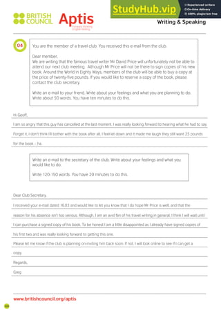 100
You are the member of a travel club. You received this e-mail from the club.
Dear member,
We are writing that the famous travel writer Mr David Price will unfortunately not be able to
attend our next club meeting. Although Mr Price will not be there to sign copies of his new
book, Around the World in Eighty Ways, members of the club will be able to buy a copy at
the price of twenty-ive pounds. If you would like to reserve a copy of the book, please
contact the club secretary.
Write an e-mail to your friend. Write about your feelings and what you are planning to do.
Write about 50 words. You have ten minutes to do this.
Hi Geoff,
I am so angry that this guy has cancelled at the last moment. I was really looking forward to hearing what he had to say.
Forget it, I don’t think I’ll bother with the book after all, I feel let down and it made me laugh they still want 25 pounds
for the book – ha.
Write an e-mail to the secretary of the club. Write about your feelings and what you
would like to do.
Write 120-150 words. You have 20 minutes to do this.
Dear Club Secretary,
I received your e-mail dated 16.03 and would like to let you know that I do hope Mr Price is well, and that the
reason for his absence isn’t too serious. Although, I am an avid fan of his travel writing in general, I think I will wait until
I can purchase a signed copy of his book. To be honest I am a little disappointed as I already have signed copies of
his irst two and was really looking forward to getting this one.
Please let me know if the club is planning on inviting him back soon. If not, I will look online to see if I can get a
copy.
Regards,
Greg
04
Aptis Practice Test Answer Key
Writing & Speaking
www.britishcouncil.org/aptis
 