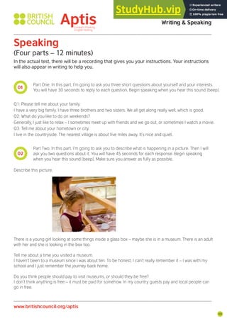 101
01
02
Aptis Practice Test Answer Key
Writing & Speaking
Speaking
(Four parts – 12 minutes)
In the actual test, there will be a recording that gives you your instructions. Your instructions
will also appear in writing to help you.
Part One. In this part, I’m going to ask you three short questions about yourself and your interests.
You will have 30 seconds to reply to each question. Begin speaking when you hear this sound [beep].
Part Two. In this part, I’m going to ask you to describe what is happening in a picture. Then I will
ask you two questions about it. You will have 45 seconds for each response. Begin speaking
when you hear this sound [beep]. Make sure you answer as fully as possible.
Q1: Please tell me about your family.
I have a very big family. I have three brothers and two sisters. We all get along really well, which is good.
Q2: What do you like to do on weekends?
Generally, I just like to relax – I sometimes meet up with friends and we go out, or sometimes I watch a movie.
Q3: Tell me about your hometown or city.
I live in the countryside. The nearest village is about ive miles away. It’s nice and quiet.
Describe this picture.
There is a young girl looking at some things inside a glass box – maybe she is in a museum. There is an adult
with her and she is looking in the box too.
Tell me about a time you visited a museum.
I haven’t been to a museum since I was about ten. To be honest, I can’t really remember it – I was with my
school and I just remember the journey back home.
Do you think people should pay to visit museums, or should they be free?
I don’t think anything is free – it must be paid for somehow. In my country guests pay and local people can
go in free.
www.britishcouncil.org/aptis
 