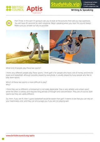 102
Part Three. In this part I’m going to ask you to look at the pictures then ask you two questions.
You will have 45 seconds for each response. Begin speaking when you hear this sound [beep].
Make sure you answer as fully as possible.
What kind of people play these two sports?
I think very different people play these sports. I think golf is for people who have a lot of money and time to
spare and basketball, although possibly played by everybody, is usually played by busy people who like to
play team sports.
Which of these two sports is more dificult to play?
Why?
I think they are so different, a comparison is not really applicable. One is very athletic and a team sport
while the other is solitary and requires long periods of thought and concentration. They are of course, both
sports but they are vastly different.
So, hmm, if you are it, then I guess basketball would be easier than golf. It seems to be that you can rely on
your teammates a bit, and they can encourage you if you are not playing well.
03
Aptis Practice Test Answer Key
Writing & Speaking
www.britishcouncil.org/aptis
 