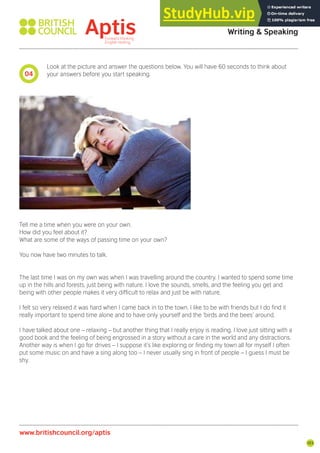 103
Look at the picture and answer the questions below. You will have 60 seconds to think about
your answers before you start speaking.
Tell me a time when you were on your own.
How did you feel about it?
What are some of the ways of passing time on your own?
You now have two minutes to talk.
The last time I was on my own was when I was travelling around the country. I wanted to spend some time
up in the hills and forests, just being with nature. I love the sounds, smells, and the feeling you get and
being with other people makes it very dificult to relax and just be with nature.
I felt so very relaxed it was hard when I came back in to the town. I like to be with friends but I do ind it
really important to spend time alone and to have only yourself and the ‘birds and the bees’ around.
I have talked about one – relaxing – but another thing that I really enjoy is reading. I love just sitting with a
good book and the feeling of being engrossed in a story without a care in the world and any distractions.
Another way is when I go for drives – I suppose it’s like exploring or inding my town all for myself I often
put some music on and have a sing along too – I never usually sing in front of people – I guess I must be
shy.
04
Aptis Practice Test Answer Key
Writing & Speaking
www.britishcouncil.org/aptis
 