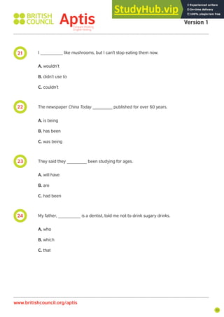 13
21
22
23
24
I _________ like mushrooms, but I can’t stop eating them now.
A. wouldn’t
B. didn’t use to
C. couldn’t
The newspaper China Today ________ published for over 60 years.
A. is being
B. has been
C. was being
They said they ________ been studying for ages.
A. will have
B. are
C. had been
My father, _________ is a dentist, told me not to drink sugary drinks.
A. who
B. which
C. that
Aptis Practice Test
Version 1
www.britishcouncil.org/aptis
 