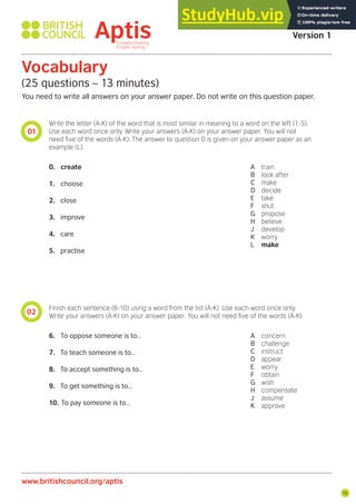 15
01
02
Vocabulary
(25 questions – 13 minutes)
You need to write all answers on your answer paper. Do not write on this question paper.
Write the letter (A-K) of the word that is most similar in meaning to a word on the left (1-5).
Use each word once only. Write your answers (A-K) on your answer paper. You will not
need ive of the words (A-K). The answer to question 0 is given on your answer paper as an
example (L).
Finish each sentence (6-10) using a word from the list (A-K). Use each word once only.
Write your answers (A-K) on your answer paper. You will not need ive of the words (A-K).
0. create
1. choose
2. close
3. improve
4. care
5. practise
6. To oppose someone is to…
7. To teach someone is to…
8. To accept something is to…
9. To get something is to…
10. To pay someone is to…
A train
B look after
C make
D decide
E take
F shut
G propose
H believe
J develop
K worry
L make
A concern
B challenge
C instruct
D appear
E worry
F obtain
G wish
H compensate
J assume
K approve
Aptis Practice Test
Version 1
www.britishcouncil.org/aptis
 