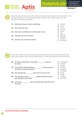 16
03
04
Aptis Practice Test
Version 1
www.britishcouncil.org/aptis
Write the letter of the word on the right (A-K) that matches the deinition on the left (11-15).
Use each word once only. Write your answers (A-K) on your answer paper. You will
not need ive of the words (A-K).
Finish each sentence (16-20) using a word from the list (A-K). Use each word once only.
Write your answers (A-K) on your answer paper. You will not need ive of the words (A-K).
11. Wanting to know or learn something.
12. Not natural or real.
13. Not clear and difficult to understand or see.
14. Having a flat, even surface.
15. Having a lot of strong emotion.
16. He had to walk down a long dark _______ to get to
his room.
17. The teacher should maintain _______ in the classroom
to make the lesson effective.
18. She opened the _______ and took a coat out of it.
19. You should cut your _______ regularly otherwise your
hair will get in your eyes.
20. The local _________ has an exhibit about the history of
this area.
A artiicial
B brave
C crucial
D curious
E ierce
F lazy
G obscure
H peculiar
J smooth
K emotional
A atmosphere
B canteen
C ceiling
D corridor
E discipline
F envelope
G fringe
H hedge
J museum
K wardrobe
 