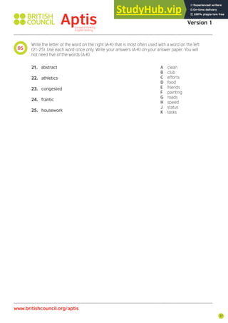 17
05
Aptis Practice Test
Version 1
www.britishcouncil.org/aptis
Write the letter of the word on the right (A-K) that is most often used with a word on the left
(21-25). Use each word once only. Write your answers (A-K) on your answer paper. You will
not need ive of the words (A-K).
21. abstract
22. athletics
23. congested
24. frantic
25. housework
A clean
B club
C efforts
D food
E friends
F painting
G roads
H speed
J status
K tasks
 