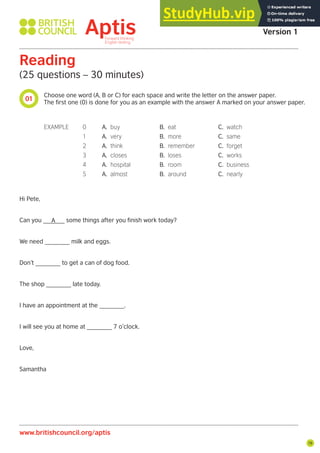 19
01
www.britishcouncil.org/aptis
Aptis Practice Test
Version 1
Reading
(25 questions – 30 minutes)
Choose one word (A, B or C) for each space and write the letter on the answer paper.
The first one (0) is done for you as an example with the answer A marked on your answer paper.
Hi Pete,
Can you ______ some things after you finish work today?
We need _______ milk and eggs.
Don’t _______ to get a can of dog food.
The shop _______ late today.
I have an appointment at the _______.
I will see you at home at _______ 7 o’clock.
Love,
Samantha
EXAMPLE 0 A. buy B. eat C. watch
1 A. very B. more C. same
2 A. think B. remember C. forget
3 A. closes B. loses C. works
4 A. hospital B. room C. business
5 A. almost B. around C. nearly
A
 
