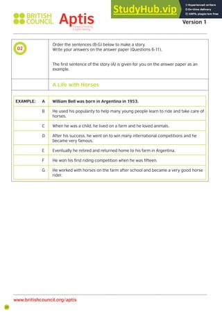20
02
Aptis Practice Test
Version 1
www.britishcouncil.org/aptis
Order the sentences (B-G) below to make a story.
Write your answers on the answer paper (Questions 6-11).
The first sentence of the story (A) is given for you on the answer paper as an
example.
EXAMPLE: A William Bell was born in Argentina in 1953.
B He used his popularity to help many young people learn to ride and take care of
horses.
C When he was a child, he lived on a farm and he loved animals.
D After his success, he went on to win many international competitions and he
became very famous.
E Eventually he retired and returned home to his farm in Argentina.
F He won his first riding competition when he was fifteen.
G He worked with horses on the farm after school and became a very good horse
rider.
A Life with Horses
 