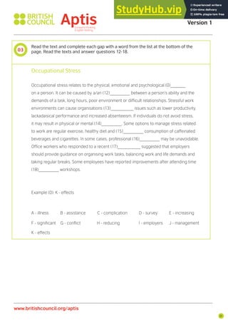 21
www.britishcouncil.org/aptis
Aptis Practice Test
Version 1
03
Read the text and complete each gap with a word from the list at the bottom of the
page. Read the texts and answer questions 12-18.
Occupational Stress
Occupational stress relates to the physical, emotional and psychological (0)______
on a person. It can be caused by a/an (12)________ between a person’s ability and the
demands of a task, long hours, poor environment or dificult relationships. Stressful work
environments can cause organisations (13)_________ issues such as lower productivity,
lackadaisical performance and increased absenteeism. If individuals do not avoid stress,
it may result in physical or mental (14)________. Some options to manage stress related
to work are regular exercise, healthy diet and (15)________ consumption of caffeinated
beverages and cigarettes. In some cases, professional (16)________ may be unavoidable.
Ofice workers who responded to a recent (17)_________ suggested that employers
should provide guidance on organising work tasks, balancing work and life demands and
taking regular breaks. Some employees have reported improvements after attending time
(18)________ workshops.
Example (0): K - effects
A - illness B - assistance C - complication D - survey E - increasing
F - signiicant G - conlict H - reducing I - employers J - management
K - effects
 