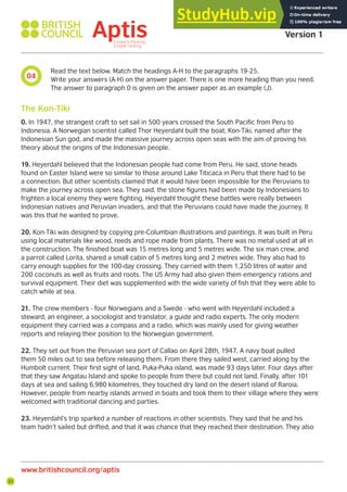 22
04
Aptis Practice Test
Version 1
www.britishcouncil.org/aptis
Read the text below. Match the headings A-H to the paragraphs 19-25.
Write your answers (A-H) on the answer paper. There is one more heading than you need.
The answer to paragraph 0 is given on the answer paper as an example (J).
0. In 1947, the strangest craft to set sail in 500 years crossed the South Pacific from Peru to
Indonesia. A Norwegian scientist called Thor Heyerdahl built the boat, Kon-Tiki, named after the
Indonesian Sun god, and made the massive journey across open seas with the aim of proving his
theory about the origins of the Indonesian people.
19. Heyerdahl believed that the Indonesian people had come from Peru. He said, stone heads
found on Easter Island were so similar to those around Lake Titicaca in Peru that there had to be
a connection. But other scientists claimed that it would have been impossible for the Peruvians to
make the journey across open sea. They said, the stone figures had been made by Indonesians to
frighten a local enemy they were fighting. Heyerdahl thought these battles were really between
Indonesian natives and Peruvian invaders, and that the Peruvians could have made the journey. It
was this that he wanted to prove.
20. Kon-Tiki was designed by copying pre-Columbian illustrations and paintings. It was built in Peru
using local materials like wood, reeds and rope made from plants. There was no metal used at all in
the construction. The finished boat was 15 metres long and 5 metres wide. The six man crew, and
a parrot called Lorita, shared a small cabin of 5 metres long and 2 metres wide. They also had to
carry enough supplies for the 100-day crossing. They carried with them 1,250 litres of water and
200 coconuts as well as fruits and roots. The US Army had also given them emergency rations and
survival equipment. Their diet was supplemented with the wide variety of fish that they were able to
catch while at sea.
21. The crew members - four Norwegians and a Swede - who went with Heyerdahl included a
steward, an engineer, a sociologist and translator, a guide and radio experts. The only modern
equipment they carried was a compass and a radio, which was mainly used for giving weather
reports and relaying their position to the Norwegian government.
22. They set out from the Peruvian sea port of Callao on April 28th, 1947. A navy boat pulled
them 50 miles out to sea before releasing them. From there they sailed west, carried along by the
Humbolt current. Their first sight of land, Puka-Puka island, was made 93 days later. Four days after
that they saw Angatau Island and spoke to people from there but could not land. Finally, after 101
days at sea and sailing 6,980 kilometres, they touched dry land on the desert island of Raroia.
However, people from nearby islands arrived in boats and took them to their village where they were
welcomed with traditional dancing and parties.
23. Heyerdahl’s trip sparked a number of reactions in other scientists. They said that he and his
team hadn’t sailed but drifted, and that it was chance that they reached their destination. They also
The Kon-Tiki
 