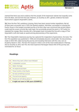 23
www.britishcouncil.org/aptis
Aptis Practice Test
Version 1
claimed that there was more evidence that the people of the Indonesian islands had originally come
from the West, and not from the East. However, as recently as 2011, genetic evidence has been
found which supports Heyerdahl’s claims.
24. Since the Kon-Tiki’s ambitious crossing, there have been several similar expeditions. Not all
of them were successful, but in 1970, the Spanish explorer, Vital Alsar, succeeded in crossing the
Pacific Ocean in the longest recorded journey of its kind. Alsar was convinced that ancient sailors
could read the ocean currents like road maps. He successfully proved the point in 1973 when he
repeated the voyage. More recently still, a Norwegian team recreated the trip with a copy of Thor
Heyerdahl’s craft and made an award-winning documentary of the experience.
25. Thor Heyerdahl’s impressive journey has captured the imagination of generations. His book, The
Kon-Tiki expedition was published in 1948 and immediately became a best-seller. His documentary,
made on 8mm film, taken during the journey and including interviews with the crew, won an
Academy Award in 1951. The Kon-Tiki museum in Oslo is one of the most visited places in Norway.
And as recently as 2012, Kon-Tiki, the most expensive Norwegian feature film of the journey was
nominated for an Oscar.
Headings
A Where they went, others have followed
B A debatable success
C Water shortage
D An experienced team
E Three months in the Paciic
F He had something to prove
G The technical aspects
H People are still talking about it
J A sight not seen in 500 years (EXAMPLE)
 
