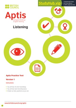 24
Listening
Aptis Practice Test
Version 1
Instructions
• You will hear 25 short recordings.
• You will hear each recording twice.
• Answer as many questions as you can.
www.britishcouncil.org/aptis
 