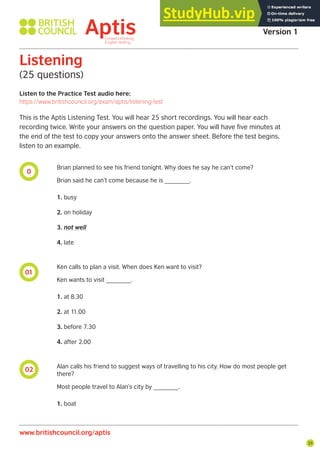 25
0
01
02
Listen to the Practice Test audio here:
https://www.britishcouncil.org/exam/aptis/listening-test
Listening
(25 questions)
This is the Aptis Listening Test. You will hear 25 short recordings. You will hear each
recording twice. Write your answers on the question paper. You will have five minutes at
the end of the test to copy your answers onto the answer sheet. Before the test begins,
listen to an example.
Brian planned to see his friend tonight. Why does he say he can’t come?
Brian said he can’t come because he is _______.
1. busy
2. on holiday
3. not well
4. late
Ken calls to plan a visit. When does Ken want to visit?
Ken wants to visit _______.
1. at 8.30
2. at 11.00
3. before 7.30
4. after 2.00
Alan calls his friend to suggest ways of travelling to his city. How do most people get
there?
Most people travel to Alan’s city by _______.
1. boat
Aptis Practice Test
Version 1
www.britishcouncil.org/aptis
 