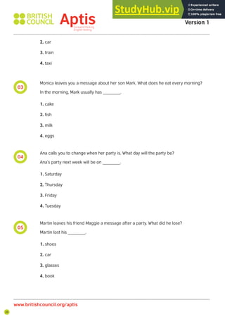 26
03
04
05
Aptis Practice Test
Version 1
www.britishcouncil.org/aptis
2. car
3. train
4. taxi
Monica leaves you a message about her son Mark. What does he eat every morning?
In the morning, Mark usually has _______.
1. cake
2. fish
3. milk
4. eggs
Ana calls you to change when her party is. What day will the party be?
Ana’s party next week will be on _______.
1. Saturday
2. Thursday
3. Friday
4. Tuesday
Martin leaves his friend Maggie a message after a party. What did he lose?
Martin lost his _______.
1. shoes
2. car
3. glasses
4. book
 
