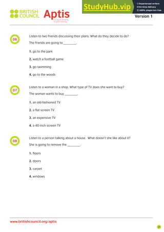 27
06
07
08
Listen to two friends discussing their plans. What do they decide to do?
The friends are going to _______.
1. go to the park
2. watch a football game
3. go swimming
4. go to the woods
Listen to a woman in a shop. What type of TV does she want to buy?
The woman wants to buy _______.
1. an old-fashioned TV
2. a flat screen TV
3. an expensive TV
4. a 40-inch screen TV
Listen to a person talking about a house. What doesn’t she like about it?
She is going to remove the _______.
1. floors
2. doors
3. carpet
4. windows
Aptis Practice Test
Version 1
www.britishcouncil.org/aptis
 