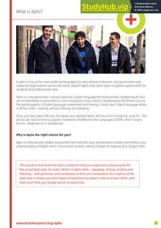 www.britishcouncil.org/aptis
What is Aptis?
English is one of the most preferred languages for educational institutions, and government and
corporate organisations across the world. Good English skills open doors to global opportunities for
students and professionals alike.
Aptis is a new generation, industry-agnostic English language test that provides reliable results and
can be delivered conveniently at a time and place of your choice. Developed by the British Council,
the global experts in English language assessment and training, it tests your English language ability
in all four skills – reading, writing, listening and speaking.
Once you have taken the test, the results are reported within 48 hours on a numerical scale (0 – 50)
and as per the Common European Framework of Reference for Languages (CEFR), which ranges
from A1 (Beginner) to C (Advanced).
Why is Aptis the right choice for you?
Aptis is a lexible and reliable assessment tool that tests your performance closely, and relects your
understanding of English within a functional context, making it easier to measure your English skills.
1
This practice test book has been created to help you experience and prepare for
the actual Aptis test. It covers all four English skills – speaking, writing, reading and
listening – with grammar and vocabulary as the core component. As a replica of the
Aptis test, it shows you what types of questions to expect, how to answer them, and
how much time you should spend on each task.
 