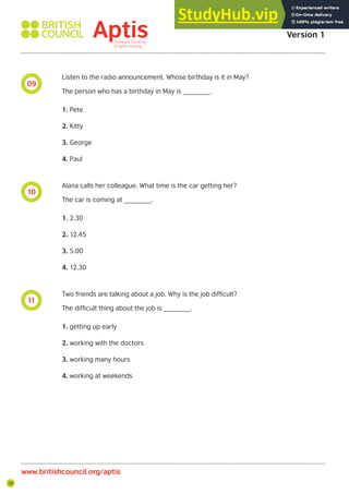 28
09
10
11
Aptis Practice Test
Version 1
www.britishcouncil.org/aptis
Listen to the radio announcement. Whose birthday is it in May?
The person who has a birthday in May is _______.
1. Pete
2. Kitty
3. George
4. Paul
Alana calls her colleague. What time is the car getting her?
The car is coming at _______.
1. 2.30
2. 12.45
3. 5.00
4. 12.30
Two friends are talking about a job. Why is the job difficult?
The difficult thing about the job is _______.
1. getting up early
2. working with the doctors
3. working many hours
4. working at weekends
 
