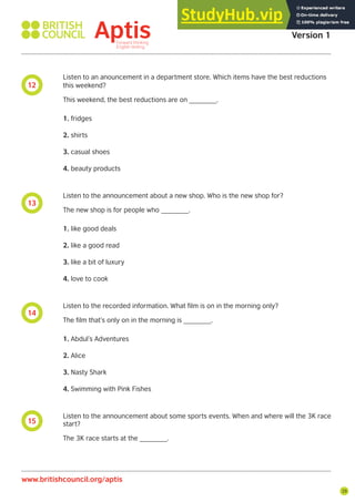 29
12
13
14
15
Listen to an anouncement in a department store. Which items have the best reductions
this weekend?
This weekend, the best reductions are on _______.
1. fridges
2. shirts
3. casual shoes
4. beauty products
Listen to the announcement about a new shop. Who is the new shop for?
The new shop is for people who _______.
1. like good deals
2. like a good read
3. like a bit of luxury
4. love to cook
Listen to the recorded information. What film is on in the morning only?
The film that’s only on in the morning is _______.
1. Abdul’s Adventures
2. Alice
3. Nasty Shark
4. Swimming with Pink Fishes
Listen to the announcement about some sports events. When and where will the 3K race
start?
The 3K race starts at the _______.
Aptis Practice Test
Version 1
www.britishcouncil.org/aptis
 