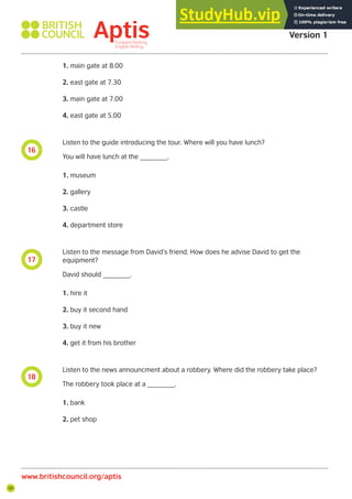30
16
17
18
Aptis Practice Test
Version 1
www.britishcouncil.org/aptis
1. main gate at 8.00
2. east gate at 7.30
3. main gate at 7.00
4. east gate at 5.00
Listen to the guide introducing the tour. Where will you have lunch?
You will have lunch at the _______.
1. museum
2. gallery
3. castle
4. department store
Listen to the message from David’s friend. How does he advise David to get the
equipment?
David should _______.
1. hire it
2. buy it second hand
3. buy it new
4. get it from his brother
Listen to the news announcment about a robbery. Where did the robbery take place?
The robbery took place at a _______.
1. bank
2. pet shop
 