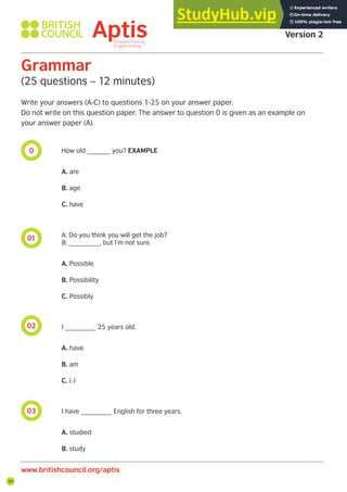 34
0
01
02
03
Grammar
(25 questions – 12 minutes)
Write your answers (A-C) to questions 1-25 on your answer paper.
Do not write on this question paper. The answer to question 0 is given as an example on
your answer paper (A).
How old ______ you? EXAMPLE
A. are
B. age
C. have
A: Do you think you will get the job?
B: ________, but I’m not sure.
A. Possible
B. Possibility
C. Possibly
I ________ 25 years old.
A. have
B. am
C. (-)
I have ________ English for three years.
A. studied
B. study
Aptis Practice Test
Version 2
www.britishcouncil.org/aptis
 