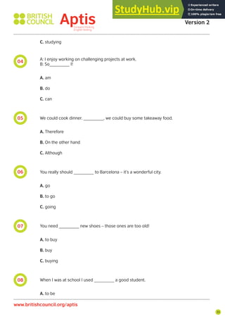 35
08
07
06
05
04
C. studying
A: I enjoy working on challenging projects at work.
B: So________ I!
A. am
B. do
C. can
We could cook dinner. ________, we could buy some takeaway food.
A. Therefore
B. On the other hand
C. Although
You really should ________ to Barcelona – it’s a wonderful city.
A. go
B. to go
C. going
You need ________ new shoes – those ones are too old!
A. to buy
B. buy
C. buying
When I was at school I used ________ a good student.
A. to be
Aptis Practice Test
Version 2
www.britishcouncil.org/aptis
 