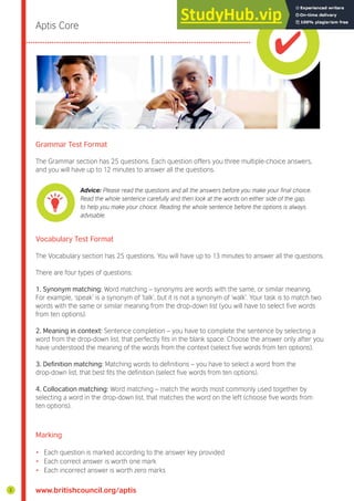 www.britishcouncil.org/aptis
Aptis Core
Grammar Test Format
The Grammar section has 25 questions. Each question offers you three multiple-choice answers,
and you will have up to 12 minutes to answer all the questions.
Vocabulary Test Format
The Vocabulary section has 25 questions. You will have up to 13 minutes to answer all the questions.
There are four types of questions:
1. Synonym matching: Word matching – synonyms are words with the same, or similar meaning.
For example, ‘speak’ is a synonym of ‘talk’, but it is not a synonym of ‘walk’. Your task is to match two
words with the same or similar meaning from the drop-down list (you will have to select ive words
from ten options).
2. Meaning in context: Sentence completion – you have to complete the sentence by selecting a
word from the drop-down list, that perfectly its in the blank space. Choose the answer only after you
have understood the meaning of the words from the context (select ive words from ten options).
3. Definition matching: Matching words to deinitions – you have to select a word from the
drop-down list, that best its the deinition (select ive words from ten options).
4. Collocation matching: Word matching – match the words most commonly used together by
selecting a word in the drop-down list, that matches the word on the left (choose ive words from
ten options).
Marking
• Each question is marked according to the answer key provided
• Each correct answer is worth one mark
• Each incorrect answer is worth zero marks
Advice: Please read the questions and all the answers before you make your final choice.
Read the whole sentence carefully and then look at the words on either side of the gap,
to help you make your choice. Reading the whole sentence before the options is always
advisable.
2
 