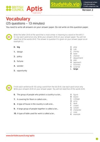 41
01
02
Vocabulary
(25 questions – 13 minutes)
You need to write all answers on your answer paper. Do not write on this question paper.
Write the letter (A-K) of the word that is most similar in meaning to a word on the left (1-
5). Use each word once only. Write your answers (A-K) on your answer paper. You will not
need ive of the words (A-K). The answer to question 0 is given on your answer paper as an
example (L).
Finish each sentence (6-10) using a word from the list (A-K). Use each word once only.
Write your answers (A-K) on your answer paper. You will not need ive of the words (A-K).
0. big
1. design
2. policy
3. fortune
4. wonder
5. opportunity
6. The group of people who protect a country is a/an...
7. A covering for floors is called a/an...
8. A type of house in the country is call a/an...
9. A large group of people together is called a/an...
10. A type of table used for work is called a/an...
A area
B rule
C money
D base
E chance
F department
G plan
H approach
J business
K surprise
L large
A igure
B board
C cottage
D army
E desk
F crowd
G carpet
H character
J case
K example
Aptis Practice Test
Version 2
www.britishcouncil.org/aptis
 