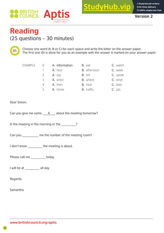 44
01
www.britishcouncil.org/aptis
Aptis Practice Test
Version 2
Reading
(25 questions – 30 minutes)
Choose one word (A, B or C) for each space and write the letter on the answer paper.
The first one (0) is done for you as an example with the answer A marked on your answer paper.
Dear Simon,
Can you give me some _______ about the meeting tomorrow?
Is the meeting in the morning or the ________?
Can you _________ me the number of the meeting room?
I don’t know ________ the meeting is about.
Please call me ________ today.
I will be at ________ all day.
Regards,
Samantha
EXAMPLE 0 A. information B. eat C. watch
1 A. hour B. afternoon C. week
2 A. say B. tell C. speak
3 A. when B. where C. what
4 A. then B. next C. later
5 A. home B. trafic C. job
A
 