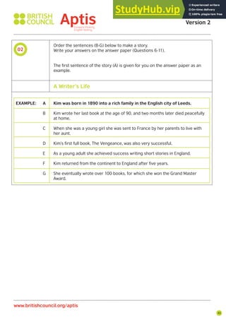 45
02
Aptis Practice Test
Version 2
www.britishcouncil.org/aptis
Order the sentences (B-G) below to make a story.
Write your answers on the answer paper (Questions 6-11).
The first sentence of the story (A) is given for you on the answer paper as an
example.
EXAMPLE: A Kim was born in 1890 into a rich family in the English city of Leeds.
B Kim wrote her last book at the age of 90, and two months later died peacefully
at home.
C When she was a young girl she was sent to France by her parents to live with
her aunt.
D Kim’s first full book, The Vengeance, was also very successful.
E As a young adult she achieved success writing short stories in England.
F Kim returned from the continent to England after five years.
G She eventually wrote over 100 books, for which she won the Grand Master
Award.
A Writer’s Life
 
