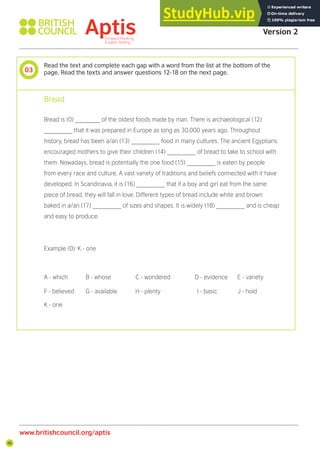 46
www.britishcouncil.org/aptis
Aptis Practice Test
Version 2
03
Read the text and complete each gap with a word from the list at the bottom of the
page. Read the texts and answer questions 12-18 on the next page.
Bread
Bread is (0) _______ of the oldest foods made by man. There is archaeological (12)
________ that it was prepared in Europe as long as 30,000 years ago. Throughout
history, bread has been a/an (13) ________ food in many cultures. The ancient Egyptians
encouraged mothers to give their children (14) ________ of bread to take to school with
them. Nowadays, bread is potentially the one food (15) ________ is eaten by people
from every race and culture. A vast variety of traditions and beliefs connected with it have
developed. In Scandinavia, it is (16) ________ that if a boy and girl eat from the same
piece of bread, they will fall in love. Different types of bread include white and brown
baked in a/an (17) ________ of sizes and shapes. It is widely (18) ________ and is cheap
and easy to produce.
Example (0): K - one
A - which B - whose C - wondered D - evidence E - variety
F - believed G - available H - plenty I - basic J - hold
K - one
 