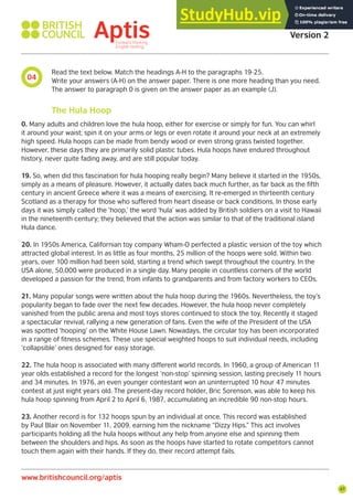 47
Aptis Practice Test
Version 2
www.britishcouncil.org/aptis
04
Read the text below. Match the headings A-H to the paragraphs 19-25.
Write your answers (A-H) on the answer paper. There is one more heading than you need.
The answer to paragraph 0 is given on the answer paper as an example (J).
0. Many adults and children love the hula hoop, either for exercise or simply for fun. You can whirl
it around your waist; spin it on your arms or legs or even rotate it around your neck at an extremely
high speed. Hula hoops can be made from bendy wood or even strong grass twisted together.
However, these days they are primarily solid plastic tubes. Hula hoops have endured throughout
history, never quite fading away, and are still popular today.
19. So, when did this fascination for hula hooping really begin? Many believe it started in the 1950s,
simply as a means of pleasure. However, it actually dates back much further, as far back as the fifth
century in ancient Greece where it was a means of exercising. It re-emerged in thirteenth century
Scotland as a therapy for those who suffered from heart disease or back conditions. In those early
days it was simply called the ‘hoop,’ the word ‘hula’ was added by British soldiers on a visit to Hawaii
in the nineteenth century; they believed that the action was similar to that of the traditional island
Hula dance.
20. In 1950s America, Californian toy company Wham-O perfected a plastic version of the toy which
attracted global interest. In as little as four months, 25 million of the hoops were sold. Within two
years, over 100 million had been sold, starting a trend which swept throughout the country. In the
USA alone, 50,000 were produced in a single day. Many people in countless corners of the world
developed a passion for the trend, from infants to grandparents and from factory workers to CEOs.
21. Many popular songs were written about the hula hoop during the 1960s. Nevertheless, the toy’s
popularity began to fade over the next few decades. However, the hula hoop never completely
vanished from the public arena and most toys stores continued to stock the toy. Recently it staged
a spectacular revival, rallying a new generation of fans. Even the wife of the President of the USA
was spotted ‘hooping’ on the White House Lawn. Nowadays, the circular toy has been incorporated
in a range of fitness schemes. These use special weighted hoops to suit individual needs, including
‘collapsible’ ones designed for easy storage.
22. The hula hoop is associated with many different world records. In 1960, a group of American 11
year olds established a record for the longest ‘non-stop’ spinning session, lasting precisely 11 hours
and 34 minutes. In 1976, an even younger contestant won an uninterrupted 10 hour 47 minutes
contest at just eight years old. The present-day record holder, Bric Sorenson, was able to keep his
hula hoop spinning from April 2 to April 6, 1987, accumulating an incredible 90 non-stop hours.
23. Another record is for 132 hoops spun by an individual at once. This record was established
by Paul Blair on November 11, 2009, earning him the nickname “Dizzy Hips.” This act involves
participants holding all the hula hoops without any help from anyone else and spinning them
between the shoulders and hips. As soon as the hoops have started to rotate competitors cannot
touch them again with their hands. If they do, their record attempt fails.
The Hula Hoop
 