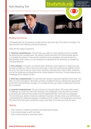 Aptis Reading Test
Reading Test Format
The Reading test has 25 questions divided into four tasks that take 30 minutes to complete. The
tasks become more dificult as the test progresses.
There are four types of questions:
1. Sentence comprehension: This part tests your ability to read a sentence and to complete
the sentence with a suitable word. You need to choose one word, from three possible options,
to complete the sentence. There are ive sentences to be completed, and each sentence is
free-standing, which means, it is not necessary to understand all the sentences to complete an
individual sentence.
2. Text cohesion: In this part, you will see seven sentences, which belong to a single story that
has been jumbled up. There is only one correct way in which the sentences go together to form
the story. You have to look for clues in each sentence, that show how it links to other sentences,
click on the sentences and drag them to the correct position in the story. This part assesses your
knowledge of the cohesion of text.
3. Short text comprehension: This part tests your ability to read and understand short texts. Your
task is to read a text (about 150 words), and then complete the text by selecting the appropriate
words from a list and illing in the gaps. To complete the text, you need to understand more than
just a sentence.
4. Long text comprehension: This part consists of a long text (about 750 words) with a series
of headings. Your task is to match the headings to the paragraphs in the text (there are seven
to be done). Be careful as there will be an extra heading that does not it with any paragraph.
This task tests your ability to read and understand long texts, and also shows your proiciency in
understanding the relationship between a headline and the content in the paragraphs (sometimes
they match by similar words, sometimes using similar ideas, or by sharing a common topic).
Marking
• Each question is marked according to the answer key provided
• Each correct answer is worth one mark
• Each incorrect answer is worth zero marks
www.britishcouncil.org/aptis 3
 