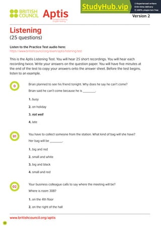 50
0
01
02
Listen to the Practice Test audio here:
https://www.britishcouncil.org/exam/aptis/listening-test
Listening
(25 questions)
This is the Aptis Listening Test. You will hear 25 short recordings. You will hear each
recording twice. Write your answers on the question paper. You will have five minutes at
the end of the test to copy your answers onto the answer sheet. Before the test begins,
listen to an example.
Brian planned to see his friend tonight. Why does he say he can’t come?
Brian said he can’t come because he is _______.
1. busy
2. on holiday
3. not well
4. late
You have to collect someone from the station. What kind of bag will she have?
Her bag will be _______.
1. big and red
2. small and white
3. big and black
4. small and red
Your business colleague calls to say where the meeting will be?
Where is room 308?
1. on the 4th floor
2. on the right of the hall
Aptis Practice Test
Version 2
www.britishcouncil.org/aptis
 