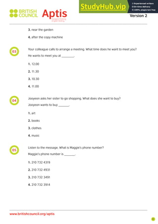 51
05
04
03
3. near the garden
4. after the copy machine
Your colleague calls to arrange a meeting. What time does he want to meet you?
He wants to meet you at _______.
1. 12.00
2. 11.30
3. 10.30
4. 11.00
Jooyeon asks her sister to go shopping. What does she want to buy?
Jooyeon wants to buy ______.
1. art
2. books
3. clothes
4. music
Listen to the message. What is Maggie’s phone number?
Maggie’s phone number is ______.
1. 210 732 4319
2. 210 732 4931
3. 210 732 3491
4. 210 732 3914
Aptis Practice Test
Version 2
www.britishcouncil.org/aptis
 