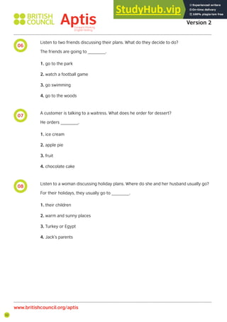 52
06
07
08
Aptis Practice Test
Version 2
www.britishcouncil.org/aptis
Listen to two friends discussing their plans. What do they decide to do?
The friends are going to _______.
1. go to the park
2. watch a football game
3. go swimming
4. go to the woods
A customer is talking to a waitress. What does he order for dessert?
He orders _______.
1. ice cream
2. apple pie
3. fruit
4. chocolate cake
Listen to a woman discussing holiday plans. Where do she and her husband usually go?
For their holidays, they usually go to _______.
1. their children
2. warm and sunny places
3. Turkey or Egypt
4. Jack’s parents
 
