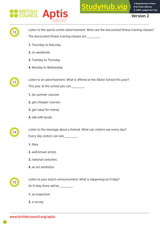 54
12
13
14
15
Aptis Practice Test
Version 2
www.britishcouncil.org/aptis
Listen to the sports centre advertisement. When are the discounted fitness training classes?
The discounted fitness training classes are _______.
1. Thursday to Saturday
2. on weekends
3. Tuesday to Thursday
4. Monday to Wednesday
Listen to an advertisement. What is offered at the Albion School this year?
This year at the school you can _______.
1. do summer courses
2. get cheaper courses
3. get value for money
4. talk with locals
Listen to the message about a festival. What can visitors see every day?
Every day visitors can see _______.
1. films
2. well-known artists
3. national costumes
4. an art exhibition
Listen to your boss’s announcement. What is happening on Friday?
On Friday there will be _______.
1. an inspection
2. a survey
 
